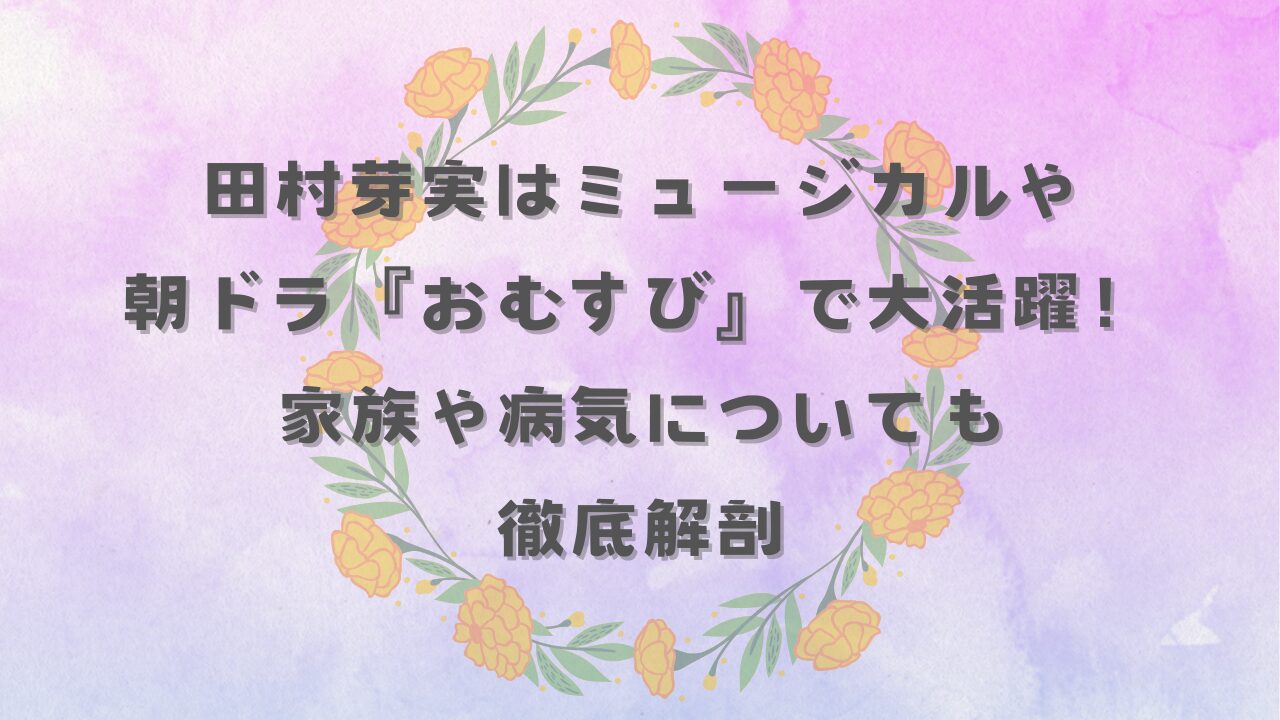 田村芽実はミュージカルや朝ドラ『おむすび』で」大活躍！家族や病気についても徹底解剖