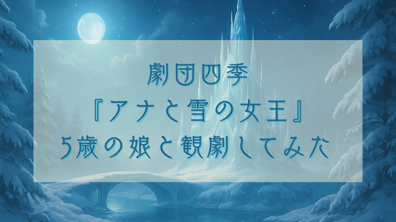 劇団四季『アナと雪の女王』観劇レポ｜5歳娘と行った感想＆1階席の見え方・持ち物まとめ